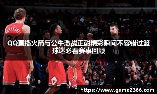 QQ直播火箭与公牛激战正酣精彩瞬间不容错过篮球迷必看赛事回顾